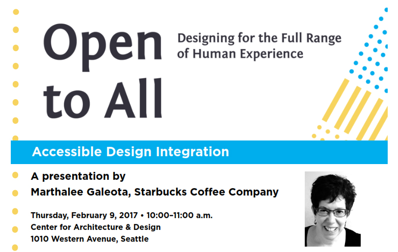 The Northwest Universal Design Council and community partners invite you to attend a special presentation by Marthalee Galeota, access and disability program manager for the Starbucks Coffee Company, in conjunction with the “Open to All: Designing for the Full Range of Human Experience” exhibit at the Center for Architecture & Design, which she helped to develop.